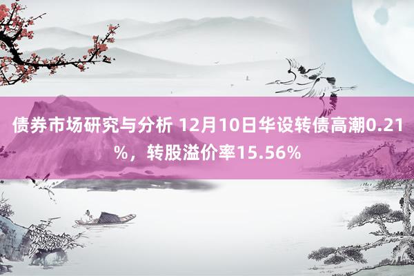 债券市场研究与分析 12月10日华设转债高潮0.21%，转股溢价率15.56%