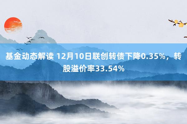 基金动态解读 12月10日联创转债下降0.35%，转股溢价率33.54%