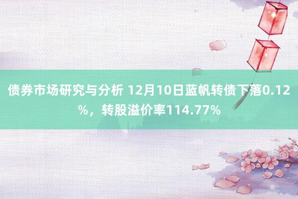 债券市场研究与分析 12月10日蓝帆转债下落0.12%，转股溢价率114.77%