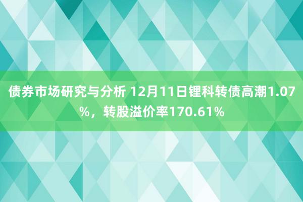 债券市场研究与分析 12月11日锂科转债高潮1.07%，转股溢价率170.61%