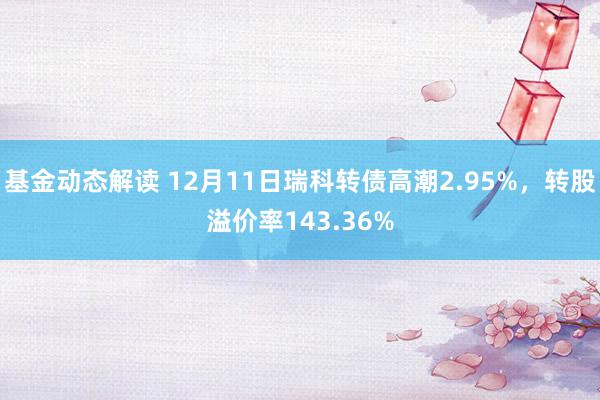 基金动态解读 12月11日瑞科转债高潮2.95%，转股溢价率143.36%