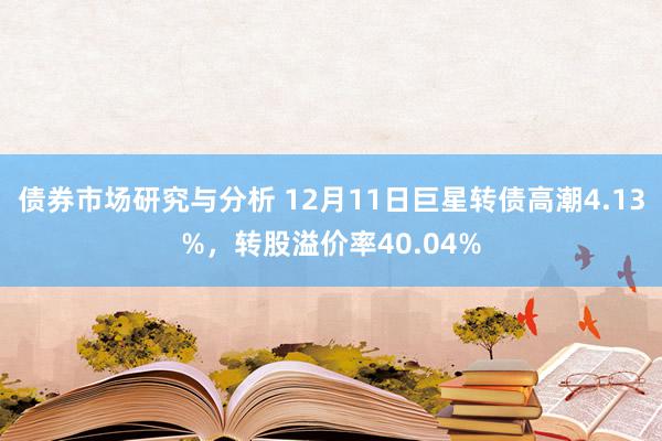 债券市场研究与分析 12月11日巨星转债高潮4.13%，转股溢价率40.04%