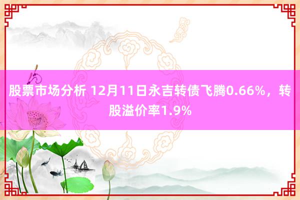 股票市场分析 12月11日永吉转债飞腾0.66%，转股溢价率1.9%