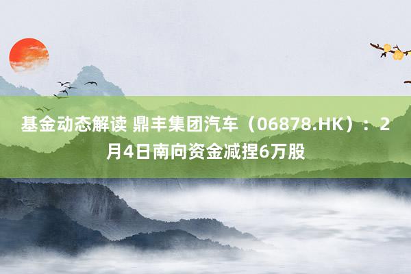 基金动态解读 鼎丰集团汽车（06878.HK）：2月4日南向资金减捏6万股