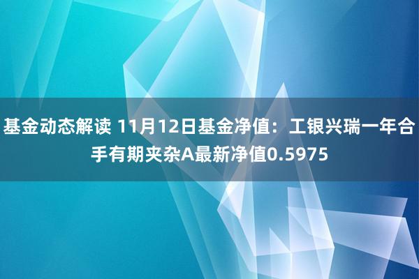 基金动态解读 11月12日基金净值：工银兴瑞一年合手有期夹杂A最新净值0.5975