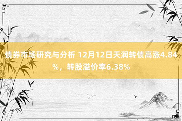 债券市场研究与分析 12月12日天润转债高涨4.84%，转股溢价率6.38%