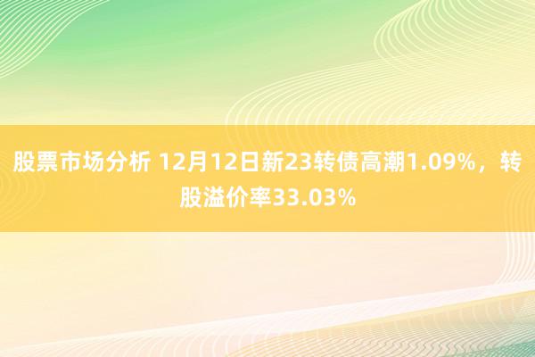 股票市场分析 12月12日新23转债高潮1.09%，转股溢价率33.03%