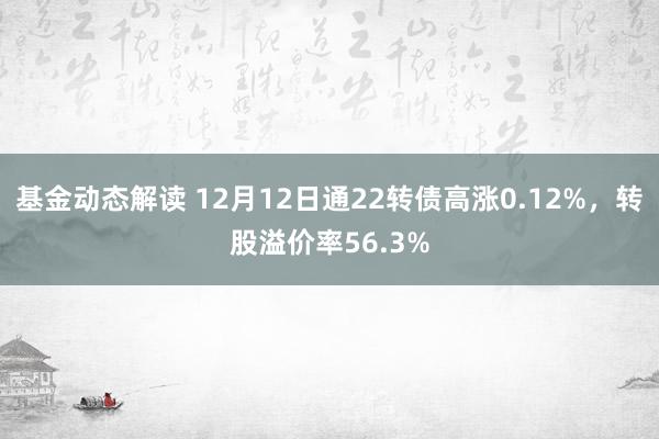 基金动态解读 12月12日通22转债高涨0.12%，转股溢价率56.3%