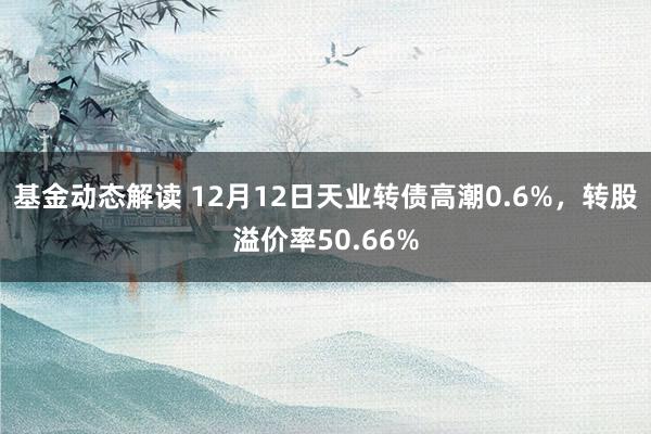 基金动态解读 12月12日天业转债高潮0.6%，转股溢价率50.66%