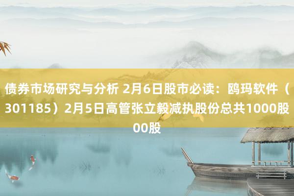 债券市场研究与分析 2月6日股市必读：鸥玛软件（301185）2月5日高管张立毅减执股份总共1000股