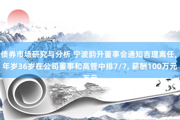 债券市场研究与分析 宁波韵升董事会通知吉理离任, 年岁36岁在公司董事和高管中排7/7, 薪酬100万元