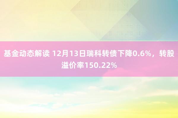 基金动态解读 12月13日瑞科转债下降0.6%，转股溢价率150.22%