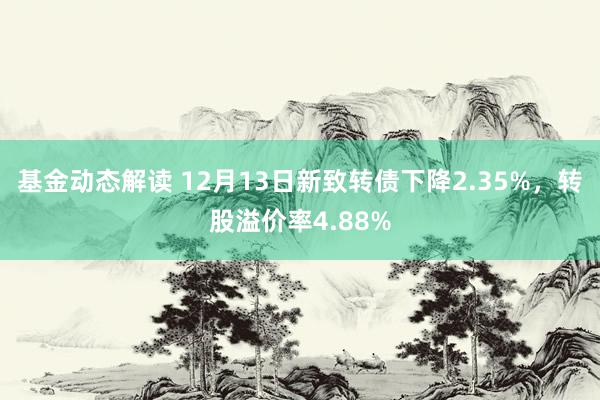 基金动态解读 12月13日新致转债下降2.35%，转股溢价率4.88%