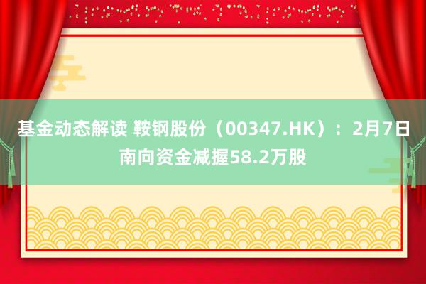 基金动态解读 鞍钢股份（00347.HK）：2月7日南向资金减握58.2万股