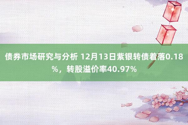 债券市场研究与分析 12月13日紫银转债着落0.18%，转股溢价率40.97%