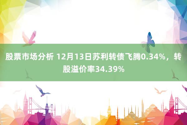 股票市场分析 12月13日苏利转债飞腾0.34%，转股溢价率34.39%