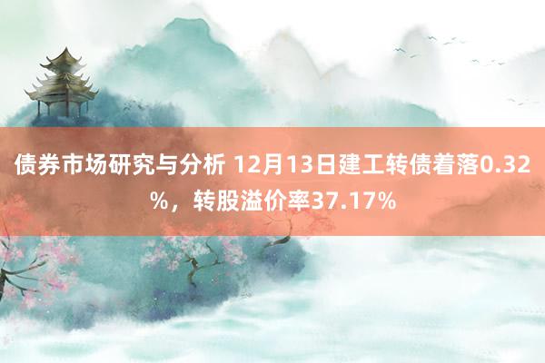 债券市场研究与分析 12月13日建工转债着落0.32%，转股溢价率37.17%