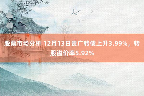 股票市场分析 12月13日贵广转债上升3.99%，转股溢价率5.92%