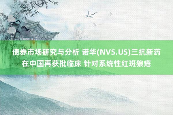 债券市场研究与分析 诺华(NVS.US)三抗新药在中国再获批临床 针对系统性红斑狼疮