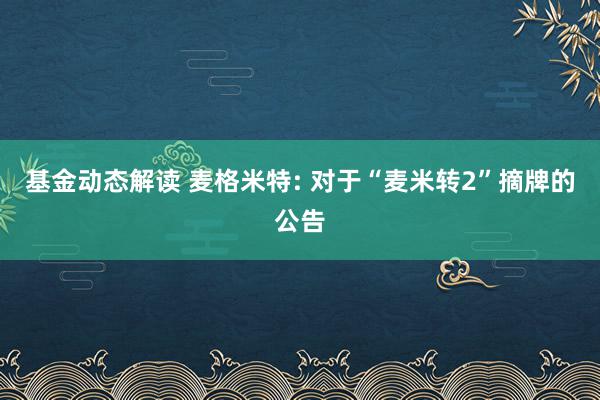 基金动态解读 麦格米特: 对于“麦米转2”摘牌的公告