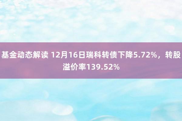 基金动态解读 12月16日瑞科转债下降5.72%，转股溢价率139.52%