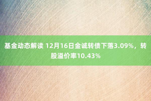 基金动态解读 12月16日金诚转债下落3.09%，转股溢价率10.43%