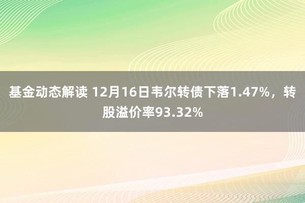 基金动态解读 12月16日韦尔转债下落1.47%，转股溢价率93.32%