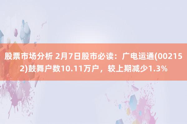 股票市场分析 2月7日股市必读：广电运通(002152)鼓舞户数10.11万户，较上期减少1.3%