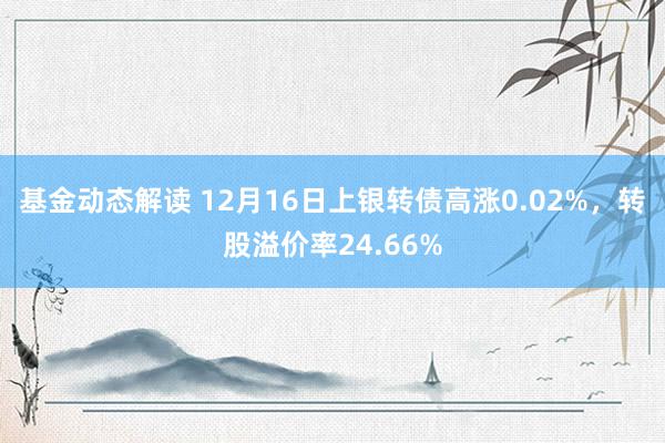 基金动态解读 12月16日上银转债高涨0.02%，转股溢价率24.66%