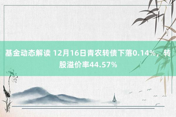 基金动态解读 12月16日青农转债下落0.14%，转股溢价率44.57%