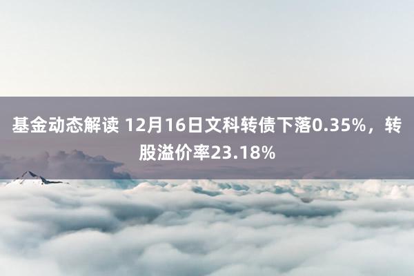 基金动态解读 12月16日文科转债下落0.35%，转股溢价率23.18%