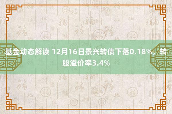 基金动态解读 12月16日景兴转债下落0.18%，转股溢价率3.4%