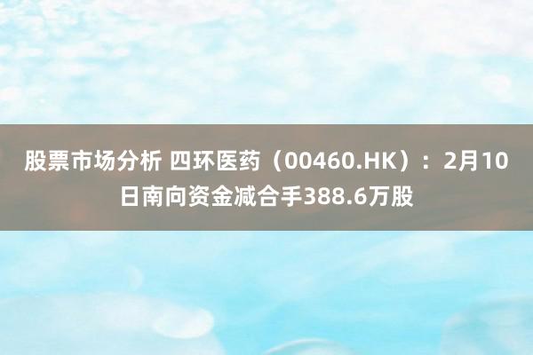 股票市场分析 四环医药（00460.HK）：2月10日南向资金减合手388.6万股