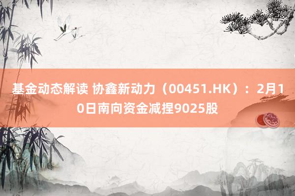 基金动态解读 协鑫新动力（00451.HK）：2月10日南向资金减捏9025股