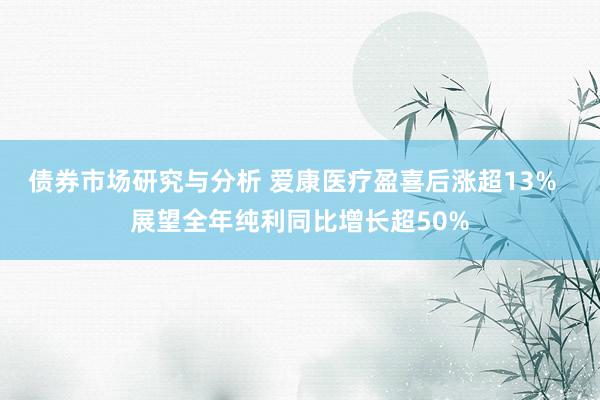 债券市场研究与分析 爱康医疗盈喜后涨超13%  展望全年纯利同比增长超50%