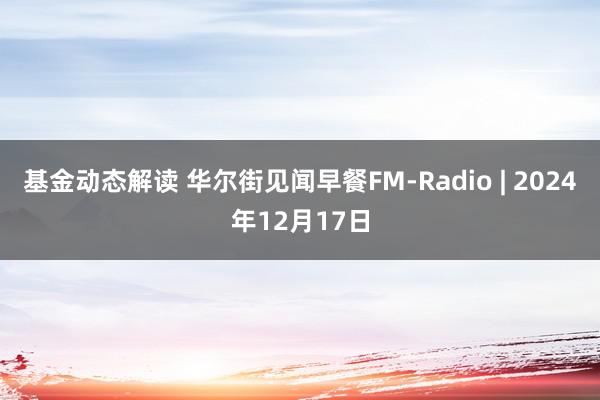 基金动态解读 华尔街见闻早餐FM-Radio | 2024年12月17日