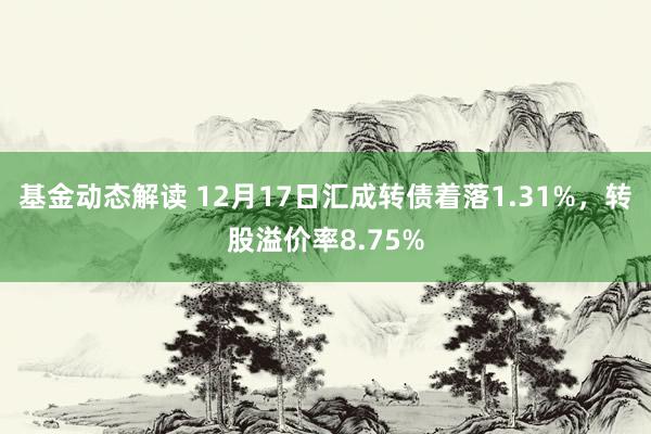 基金动态解读 12月17日汇成转债着落1.31%，转股溢价率8.75%