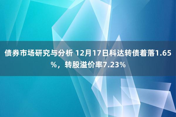 债券市场研究与分析 12月17日科达转债着落1.65%，转股溢价率7.23%