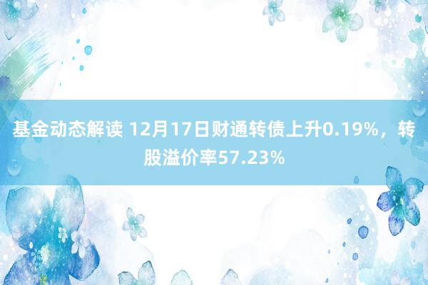 基金动态解读 12月17日财通转债上升0.19%，转股溢价率57.23%