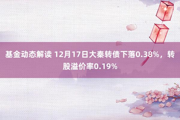 基金动态解读 12月17日大秦转债下落0.38%，转股溢价率0.19%