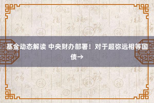 基金动态解读 中央财办部署！对于超弥远相等国债→