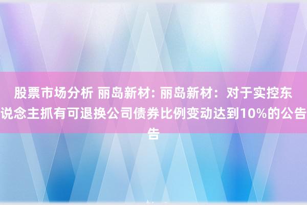 股票市场分析 丽岛新材: 丽岛新材：对于实控东说念主抓有可退换公司债券比例变动达到10%的公告