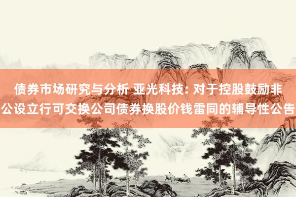 债券市场研究与分析 亚光科技: 对于控股鼓励非公设立行可交换公司债券换股价钱雷同的辅导性公告