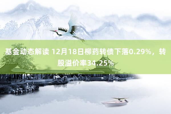 基金动态解读 12月18日柳药转债下落0.29%，转股溢价率34.25%