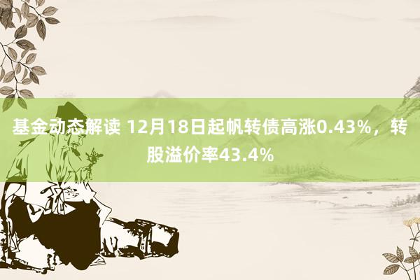 基金动态解读 12月18日起帆转债高涨0.43%，转股溢价率43.4%