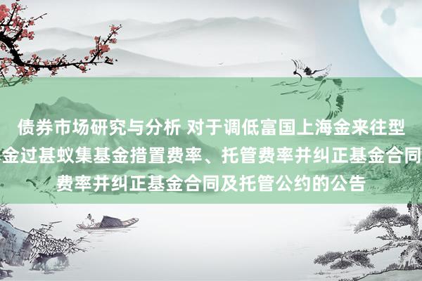 债券市场研究与分析 对于调低富国上海金来往型怒放式证券投资基金过甚蚁集基金措置费率、托管费率并纠正基金合同及托管公约的公告