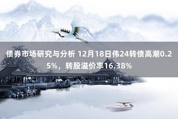 债券市场研究与分析 12月18日伟24转债高潮0.25%，转股溢价率16.38%