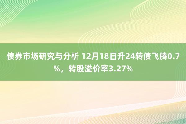 债券市场研究与分析 12月18日升24转债飞腾0.7%，转股溢价率3.27%