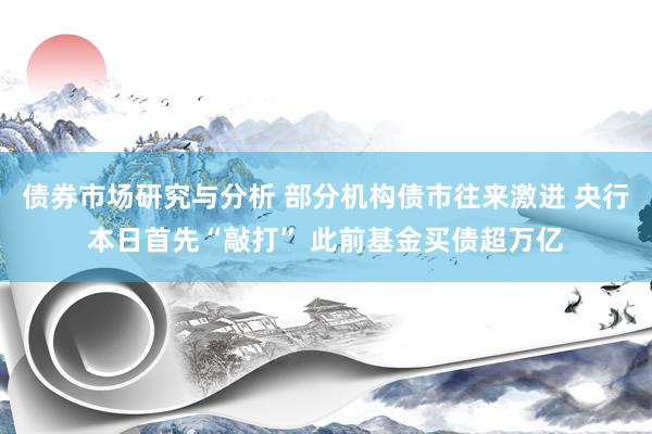 债券市场研究与分析 部分机构债市往来激进 央行本日首先“敲打” 此前基金买债超万亿