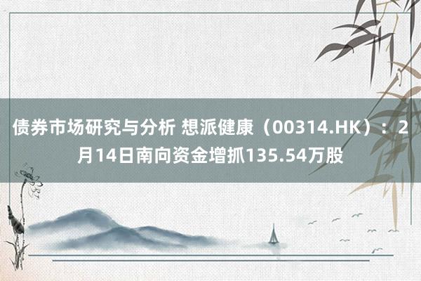 债券市场研究与分析 想派健康（00314.HK）：2月14日南向资金增抓135.54万股